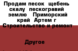 Продам песок, щебень, скалу, пескогравий, землю - Приморский край, Артем г. Строительство и ремонт » Другое   